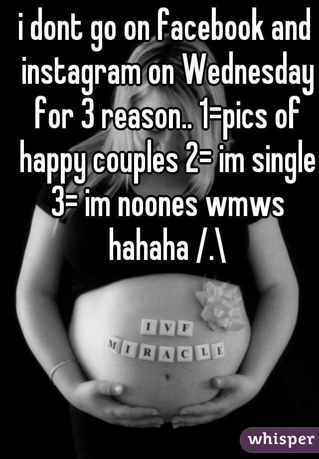 i dont go on facebook and instagram on Wednesday for 3 reason.. 1=pics of happy couples 2= im single 3= im noones wmws hahaha /.\