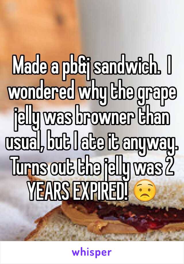 Made a pb&j sandwich.  I wondered why the grape jelly was browner than usual, but I ate it anyway.  Turns out the jelly was 2 YEARS EXPIRED! 😟