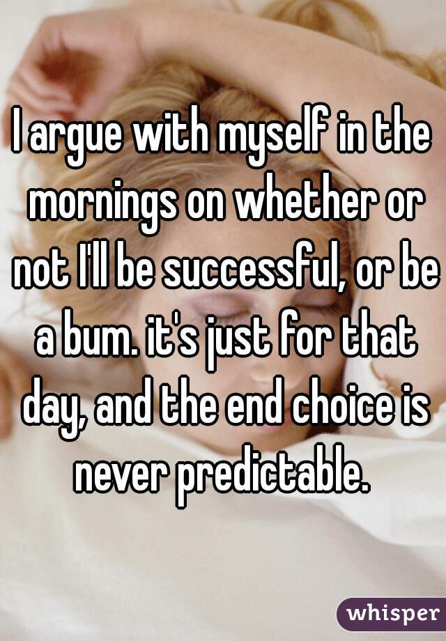 I argue with myself in the mornings on whether or not I'll be successful, or be a bum. it's just for that day, and the end choice is never predictable. 