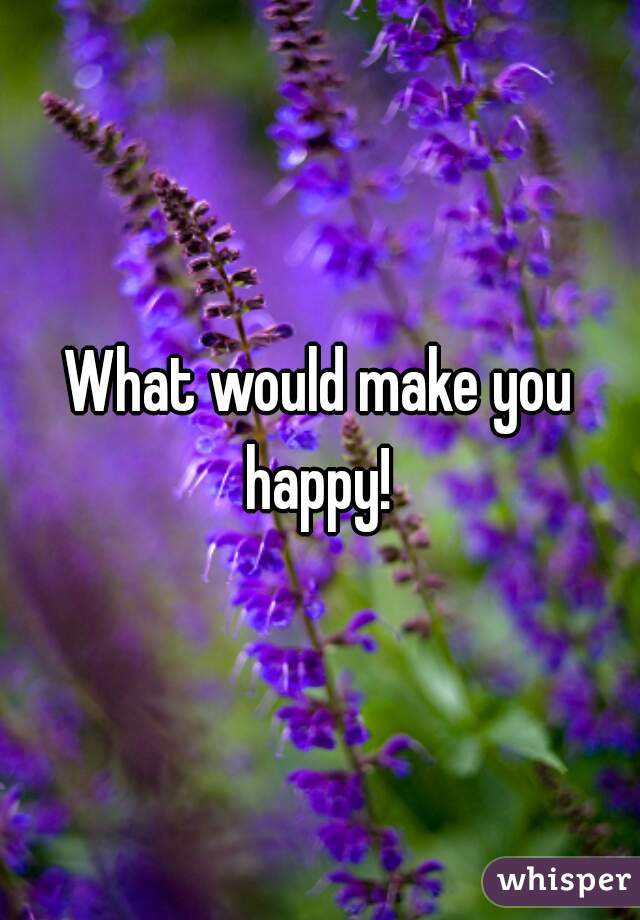 What would make you happy! 