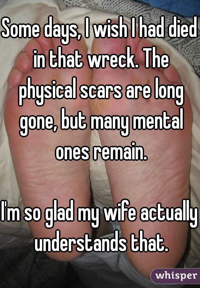 Some days, I wish I had died in that wreck. The physical scars are long gone, but many mental ones remain.

I'm so glad my wife actually understands that.