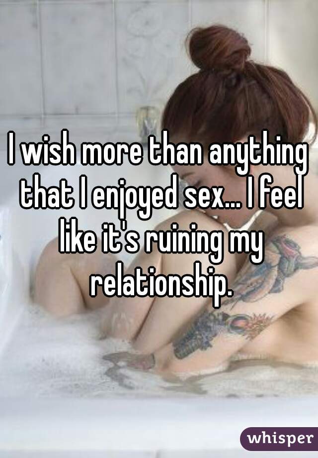 I wish more than anything that I enjoyed sex... I feel like it's ruining my relationship.