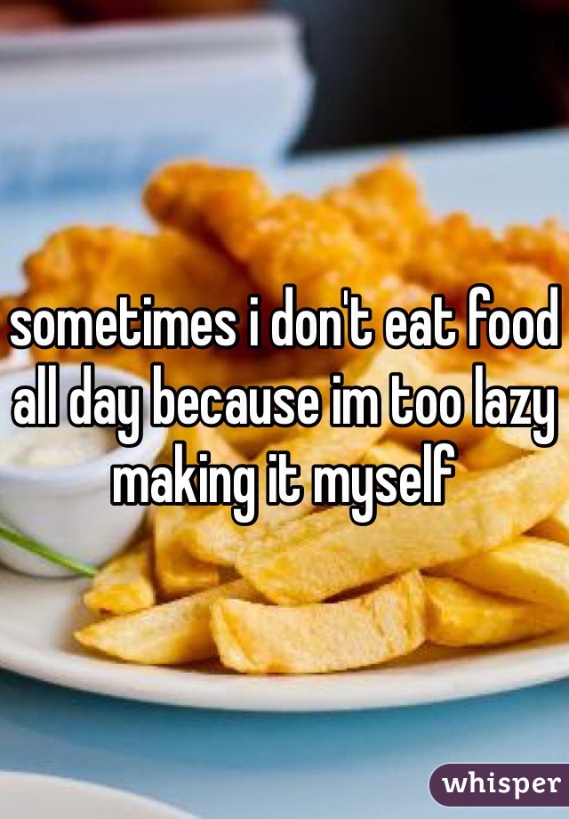 sometimes i don't eat food all day because im too lazy making it myself