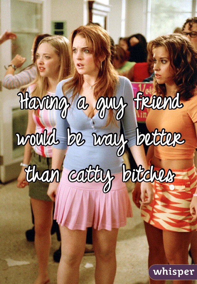 Having a guy friend would be way better than catty bitches