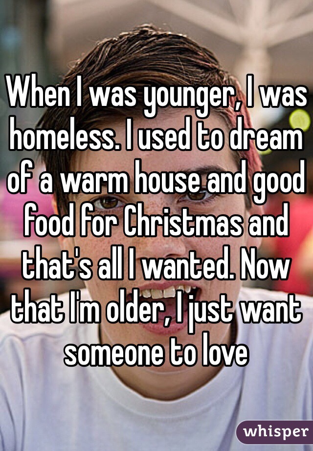 When I was younger, I was homeless. I used to dream of a warm house and good food for Christmas and that's all I wanted. Now that I'm older, I just want someone to love 