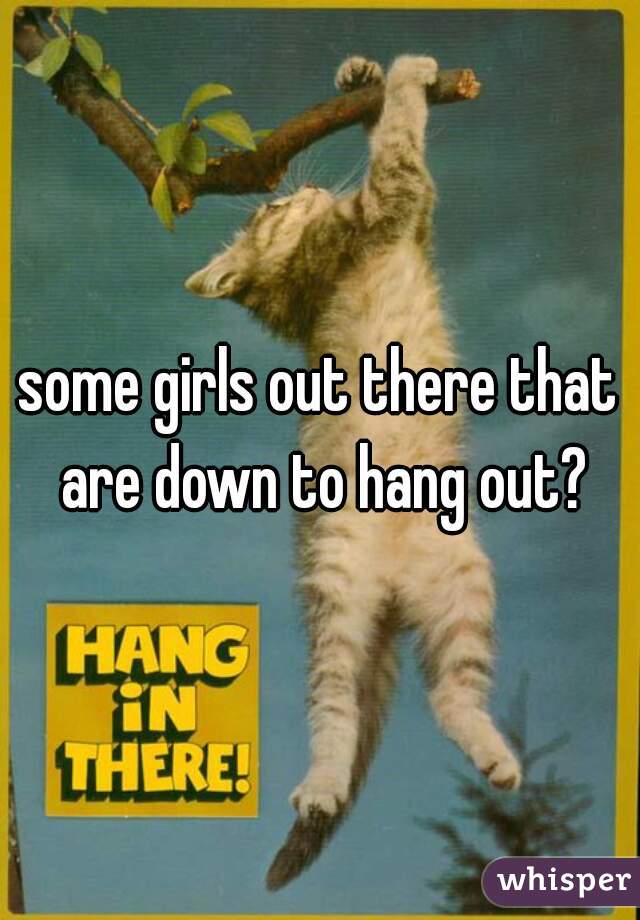 some girls out there that are down to hang out?