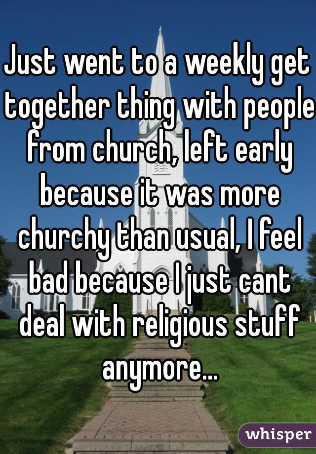 Just went to a weekly get together thing with people from church, left early because it was more churchy than usual, I feel bad because I just cant deal with religious stuff anymore...