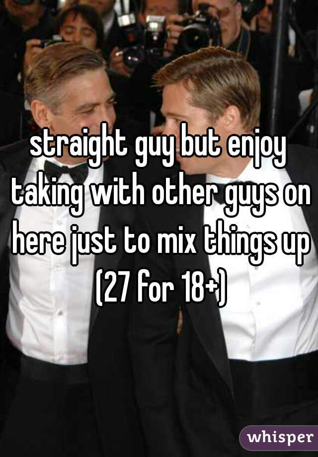 straight guy but enjoy taking with other guys on here just to mix things up (27 for 18+)