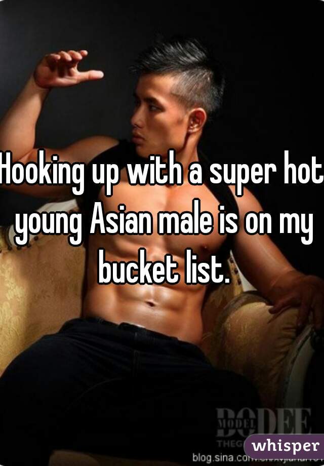 Hooking up with a super hot young Asian male is on my bucket list.