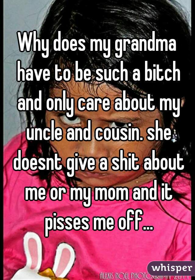 Why does my grandma have to be such a bitch and only care about my uncle and cousin. she doesnt give a shit about me or my mom and it pisses me off...