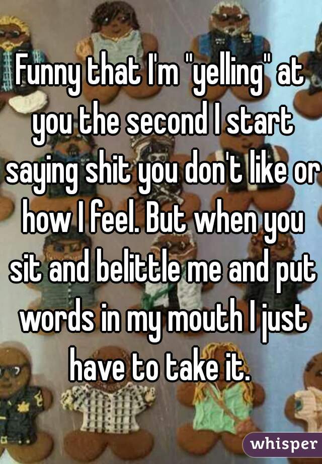 Funny that I'm "yelling" at you the second I start saying shit you don't like or how I feel. But when you sit and belittle me and put words in my mouth I just have to take it. 