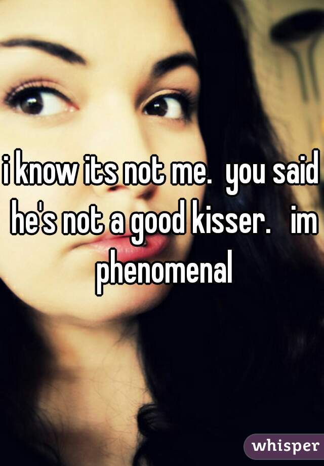 i know its not me.  you said he's not a good kisser.   im phenomenal