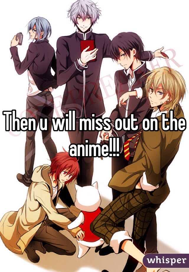 Then u will miss out on the anime!!!