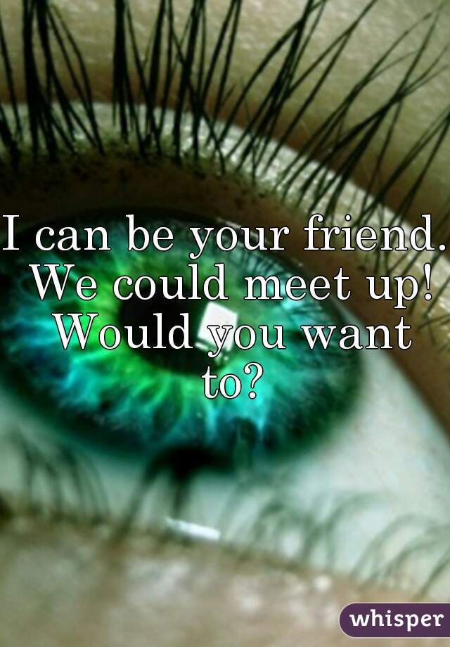 I can be your friend. We could meet up! Would you want to?