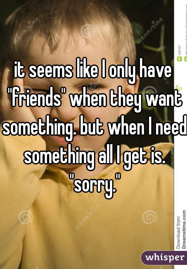 it seems like I only have "friends" when they want something. but when I need something all I get is. "sorry."