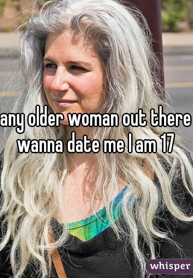 any older woman out there wanna date me I am 17 