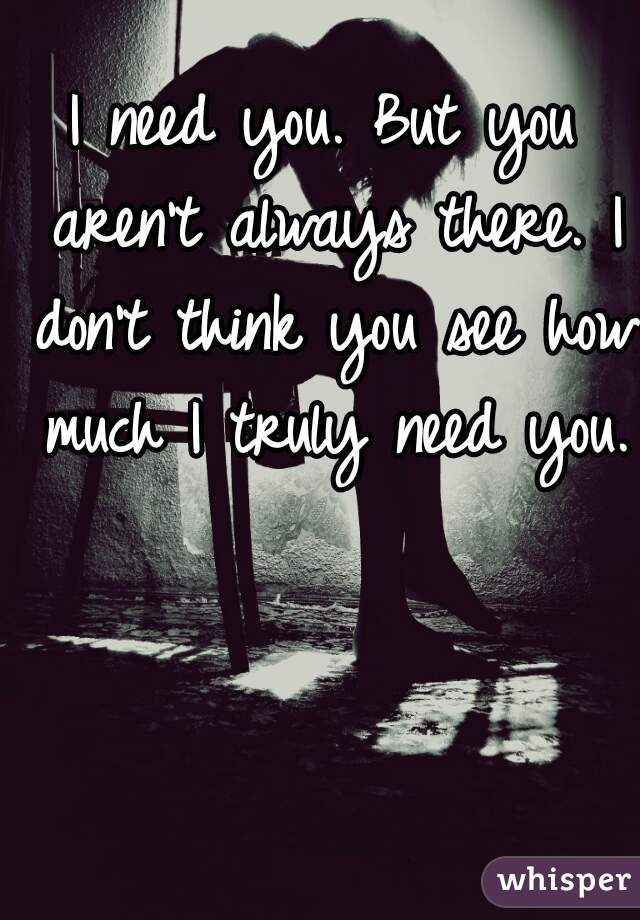 I need you. But you aren't always there. I don't think you see how much I truly need you.  