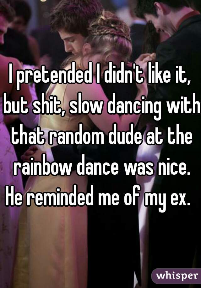 I pretended I didn't like it, but shit, slow dancing with that random dude at the rainbow dance was nice. He reminded me of my ex.  