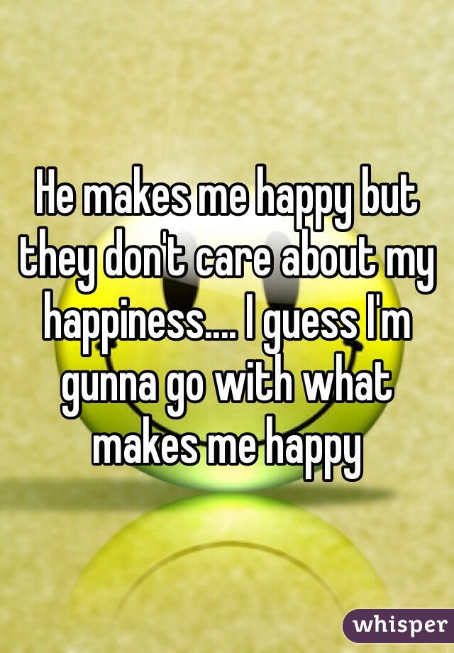 He makes me happy but they don't care about my happiness.... I guess I'm gunna go with what makes me happy