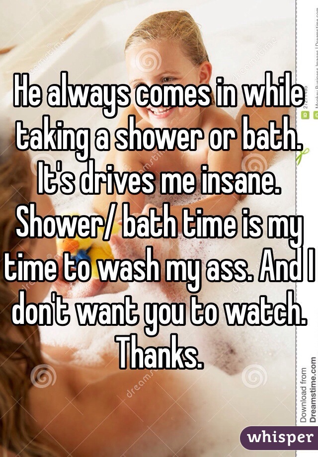 He always comes in while  taking a shower or bath. It's drives me insane. Shower/ bath time is my time to wash my ass. And I don't want you to watch. Thanks. 