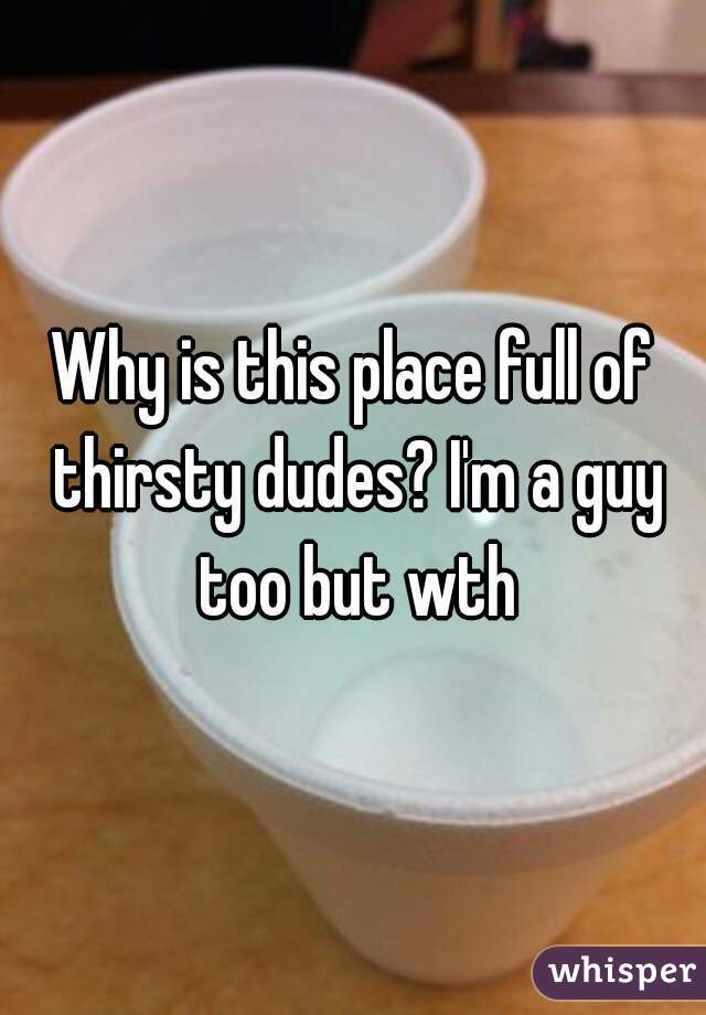 Why is this place full of thirsty dudes? I'm a guy too but wth