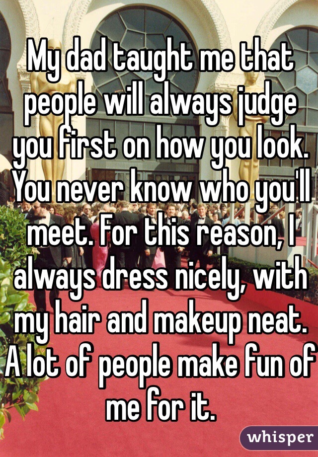 My dad taught me that people will always judge you first on how you look. You never know who you'll meet. For this reason, I always dress nicely, with my hair and makeup neat. A lot of people make fun of me for it.  