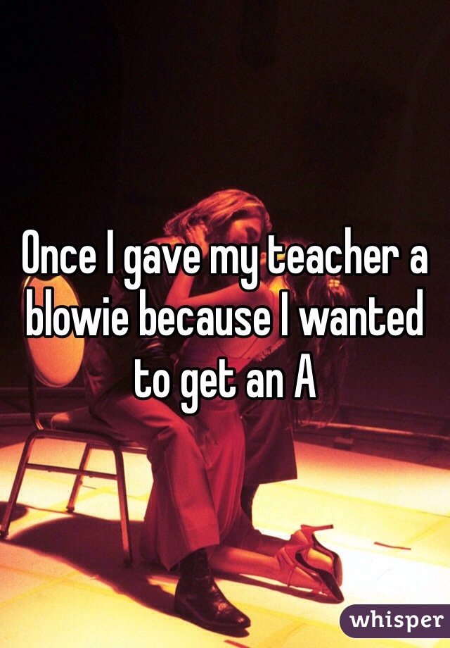 Once I gave my teacher a blowie because I wanted to get an A 