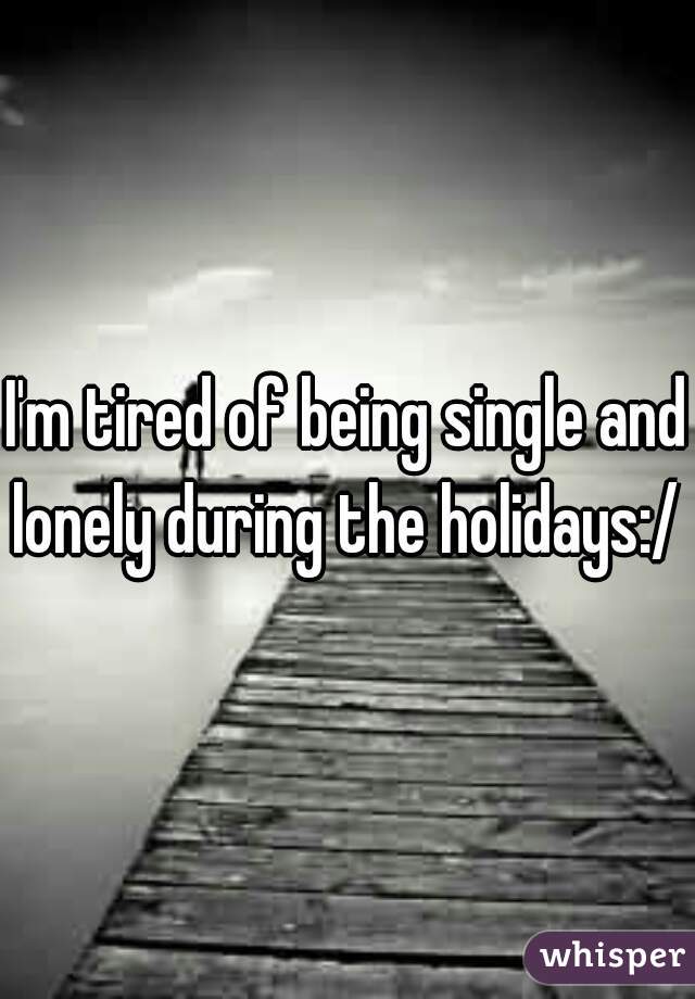 I'm tired of being single and lonely during the holidays:/ 