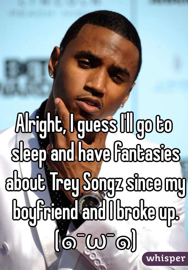 Alright, I guess I'll go to sleep and have fantasies about Trey Songz since my boyfriend and I broke up. (๑¯ω¯๑)