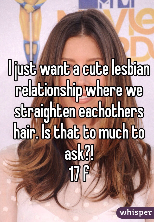 I just want a cute lesbian relationship where we straighten eachothers hair. Is that to much to ask?! 
17 f 