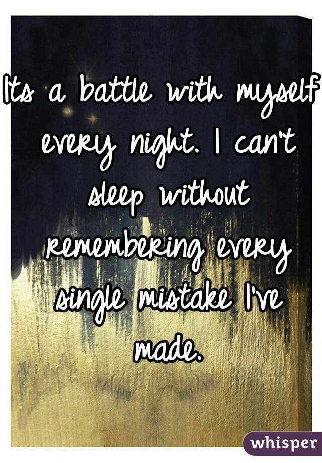 Its a battle with myself every night. I can't sleep without remembering every single mistake I've made.