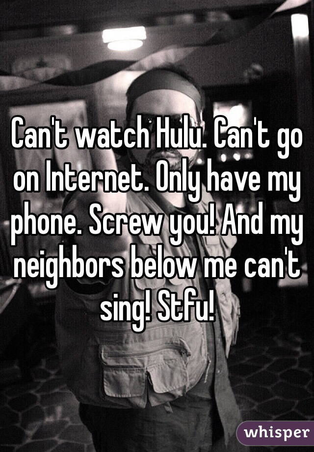 Can't watch Hulu. Can't go on Internet. Only have my phone. Screw you! And my neighbors below me can't sing! Stfu! 