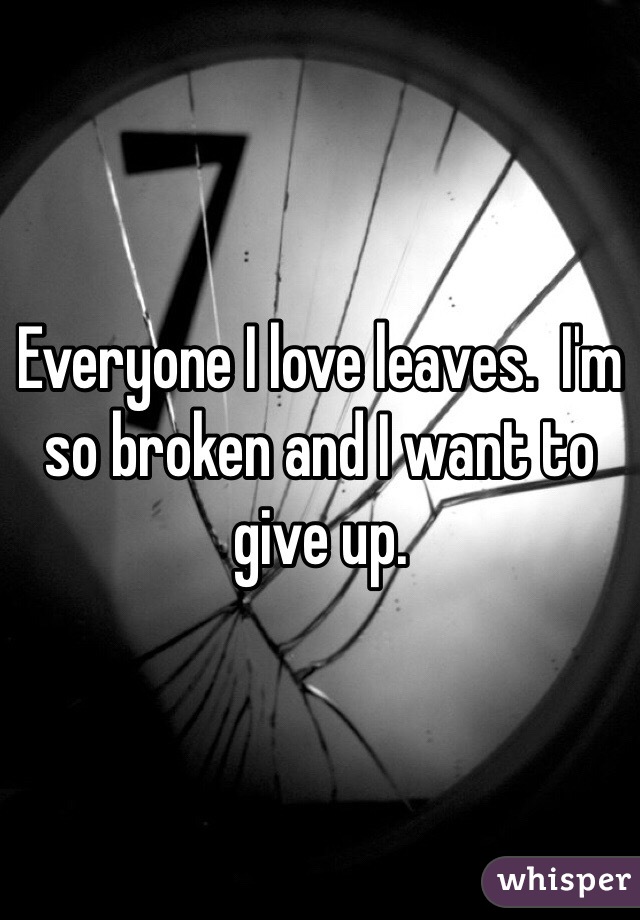 Everyone I love leaves.  I'm so broken and I want to give up. 