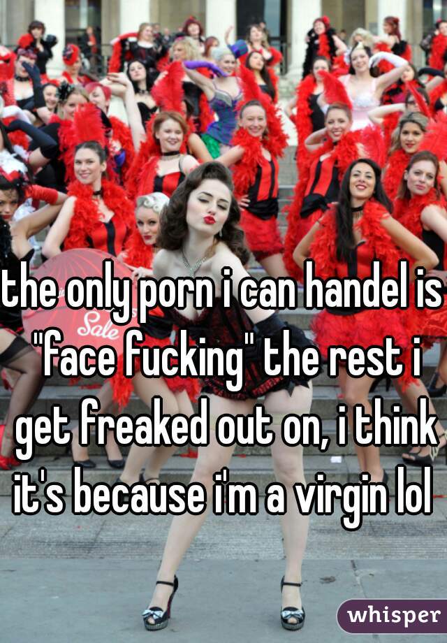 the only porn i can handel is "face fucking" the rest i get freaked out on, i think it's because i'm a virgin lol 