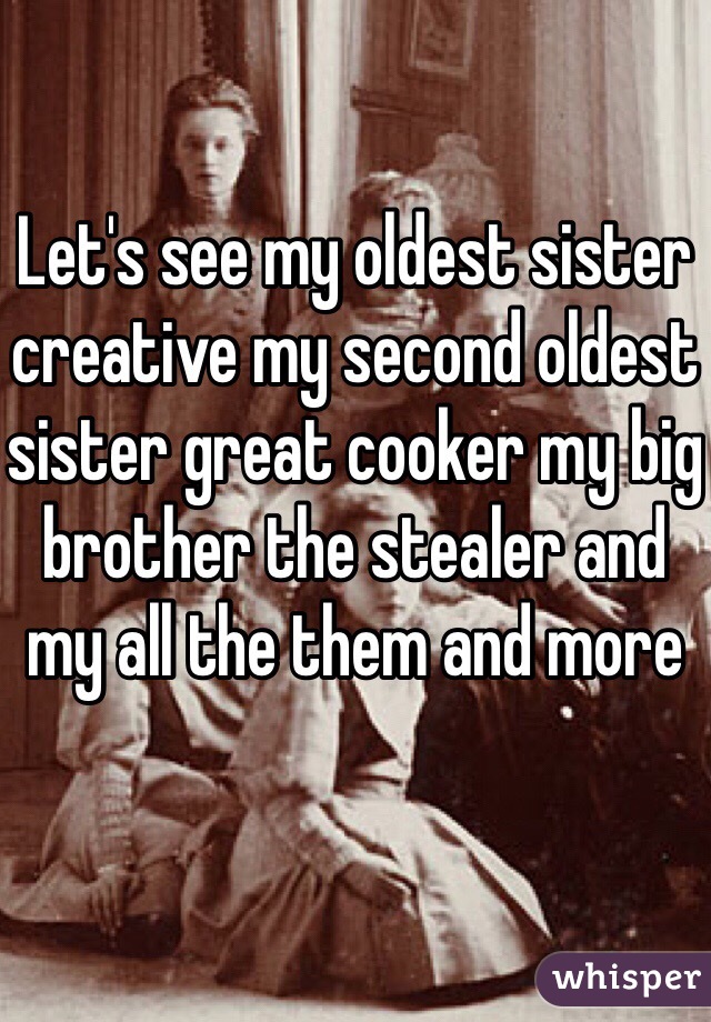 Let's see my oldest sister creative my second oldest sister great cooker my big brother the stealer and my all the them and more 