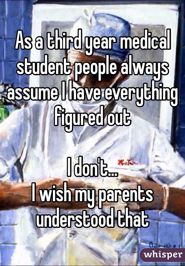 As a third year medical student people always assume I have everything figured out

I don't... 
I wish my parents understood that 