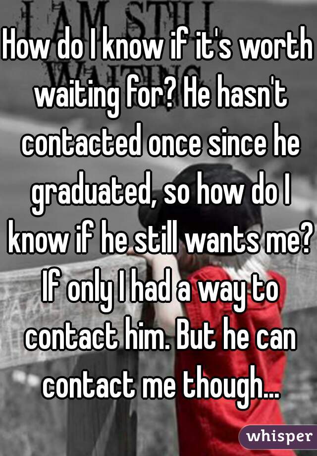 How do I know if it's worth waiting for? He hasn't contacted once since he graduated, so how do I know if he still wants me? If only I had a way to contact him. But he can contact me though...