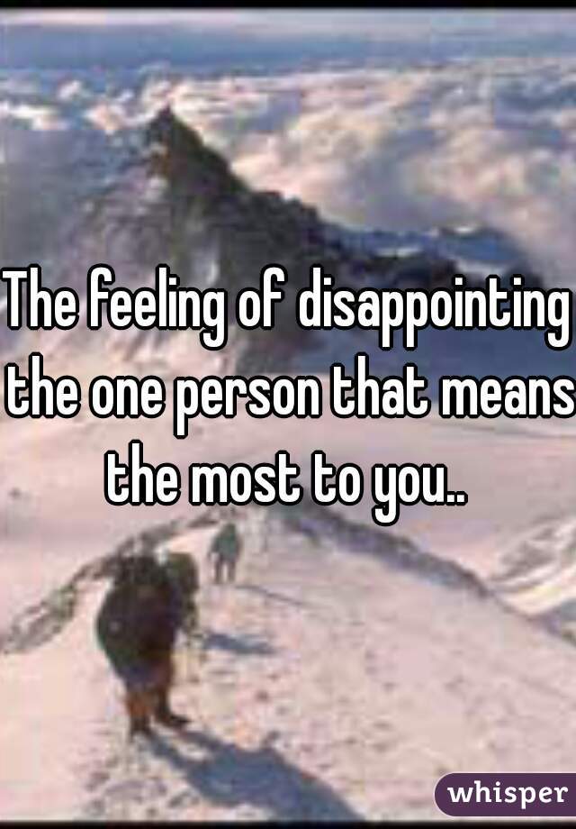 The feeling of disappointing the one person that means the most to you.. 