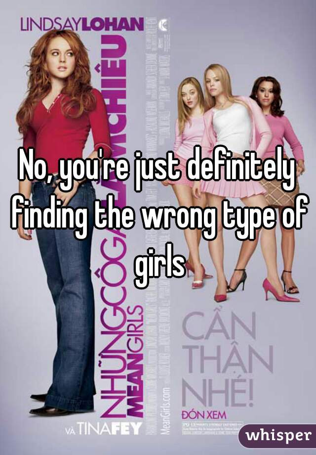 No, you're just definitely finding the wrong type of girls