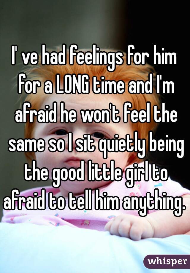 I' ve had feelings for him for a LONG time and I'm afraid he won't feel the same so I sit quietly being the good little girl to afraid to tell him anything. 