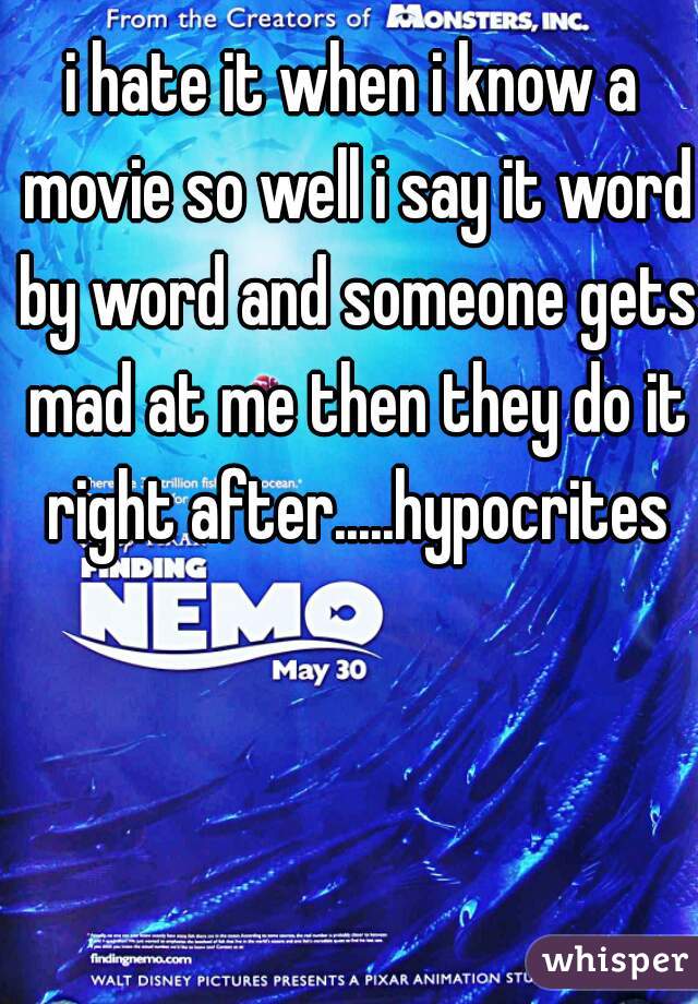 i hate it when i know a movie so well i say it word by word and someone gets mad at me then they do it right after.....hypocrites