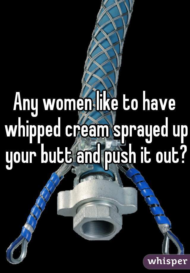 Any women like to have whipped cream sprayed up your butt and push it out?