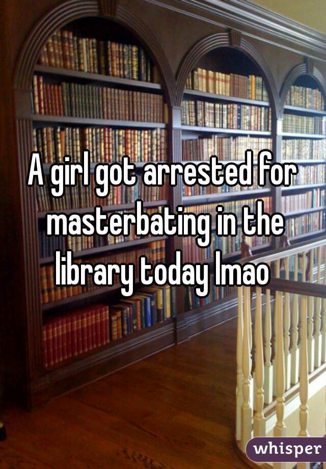 A girl got arrested for masterbating in the library today lmao 