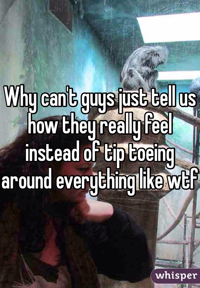 Why can't guys just tell us how they really feel instead of tip toeing around everything like wtf