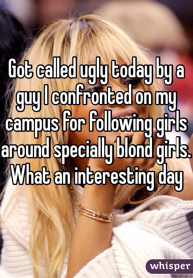 Got called ugly today by a guy I confronted on my campus for following girls around specially blond girls. What an interesting day 