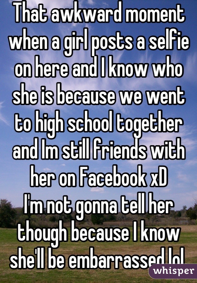 That awkward moment when a girl posts a selfie on here and I know who she is because we went to high school together and Im still friends with her on Facebook xD 
I'm not gonna tell her though because I know she'll be embarrassed lol 