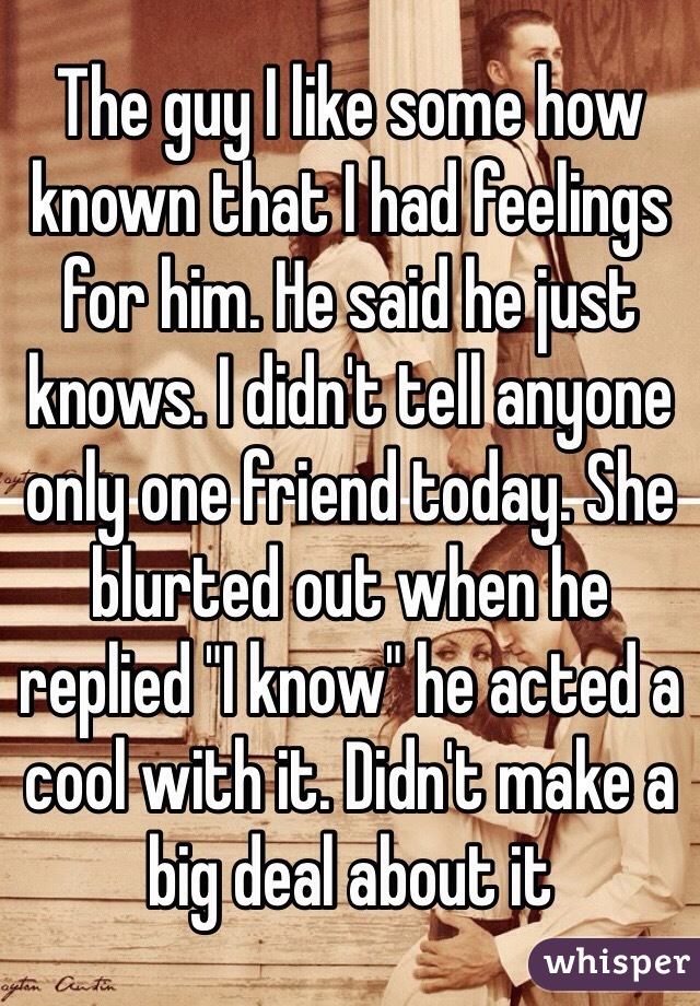 The guy I like some how known that I had feelings for him. He said he just knows. I didn't tell anyone only one friend today. She blurted out when he replied "I know" he acted a cool with it. Didn't make a big deal about it