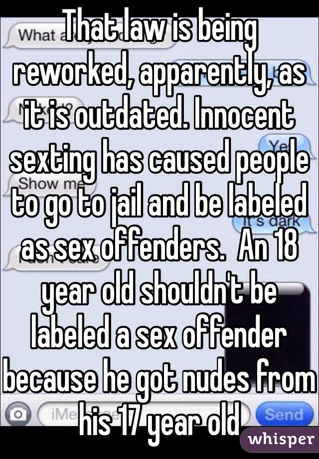 That law is being reworked, apparently, as it is outdated. Innocent sexting has caused people to go to jail and be labeled as sex offenders.  An 18 year old shouldn't be labeled a sex offender because he got nudes from his 17 year old