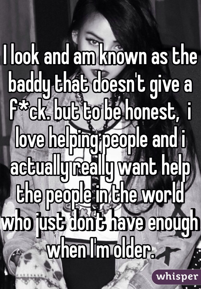 I look and am known as the baddy that doesn't give a f*ck. but to be honest,  i love helping people and i actually really want help the people in the world who just don't have enough when I'm older.