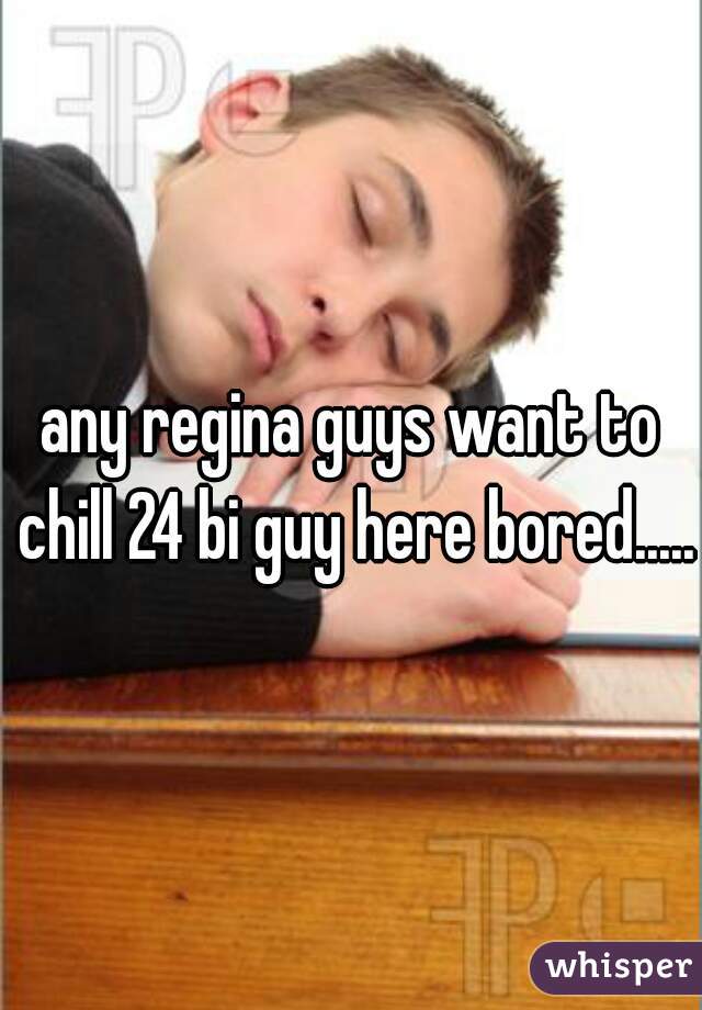 any regina guys want to chill 24 bi guy here bored.....